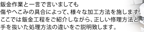 鈑金作業と一言で言いましても、傷やへこみの具合によって、様々な加工方法を施します。ここでは鈑金工程をご紹介しながら、正しい修理方法と、手を抜いた処理方法の違いをご説明致します。 鈑金作業と一言で言いましても、傷やへこみの具合によって、様々な加工方法を施します。ここでは鈑金工程をご紹介しながら、正しい修理方法と、手を抜いた処理方法の違いをご説明致します。